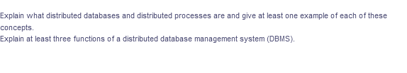 Explain what distributed databases and distributed processes are and give at least one example of each of these
concepts.
Explain at least three functions of a distributed database management system (DBMS).
