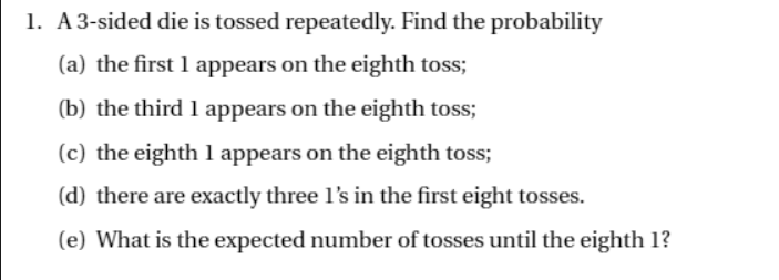 1. A3-sided die is tossed repeatedly. Find the probability
(a) the first 1 appears on the eighth toss;
(b) the third 1 appears on the eighth toss;
(c) the eighth 1 appears on the eighth toss;
(d) there are exactly three l's in the first eight tosses.
(e) What is the expected number of tosses until the eighth 1?
