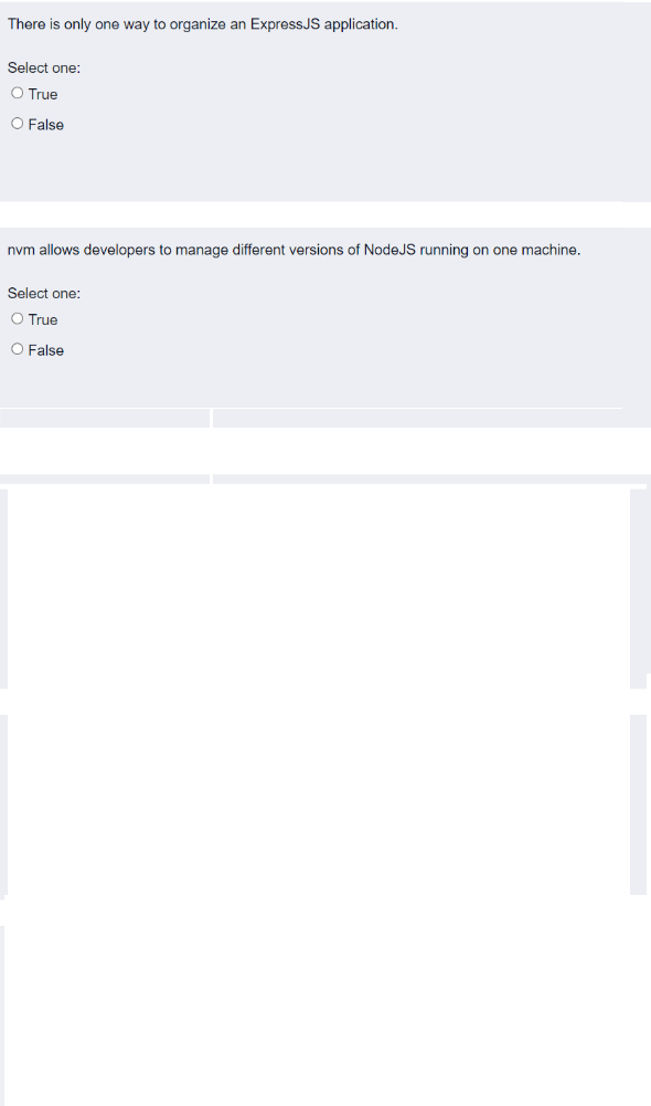 There is only one way to organize an ExpressJS application.
Select one:
O True
O False
nvm allows developers to manage different versions of NodeJS running on one machine.
Select one:
O True
O False
