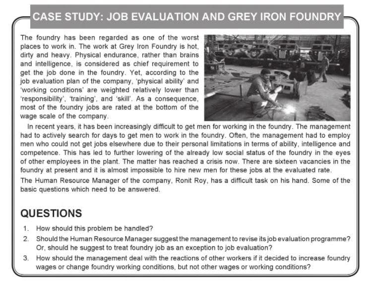 CASE STUDY: JOB EVALUATION AND GREY IRON FOUNDRY
The foundry has been regarded as one of the worst
places to work in. The work at Grey Iron Foundry is hot,
dirty and heavy. Physical endurance, rather than brains
and intelligence, is considered as chief requirement to
get the job done in the foundry. Yet, according to the
job evaluation plan of the company, 'physical ability' and
working conditions' are weighted relatively lower than
'responsibility', training', and 'skill' As a consequence,
most of the foundry jobs are rated at the bottom of the
wage scale of the company.
In recent years, it has been increasingly difficuit to get men for working in the foundry. The management
had to actively search for days to get men to work in the foundry. Often, the management had to employ
men who could not get jobs elsewhere due to their personal limitations in terms of ability, intelligence and
competence. This has led to further lowering of the already low social status of the foundry in the eyes
of other employees in the plant. The matter has reached a crisis now. There are sixteen vacancies in the
foundry at present and it is almost impossible to hire new men for these jobs at the evaluated rate,
The Human Resource Manager of the company, Ronit Roy, has a difficult task on his hand. Some of the
basic questions which need to be answered.
QUESTIONS
1. How should this problem be handled?
2. Should the Human Resource Manager suggest the management to revise its job evaluation programme?
Or, should he suggest to treat foundry job as an exception to job evaluation?
3. How should the management deal with the reactions of other workers if it decided to increase foundry
wages or change foundry working conditions, but not other wages or working conditions?
