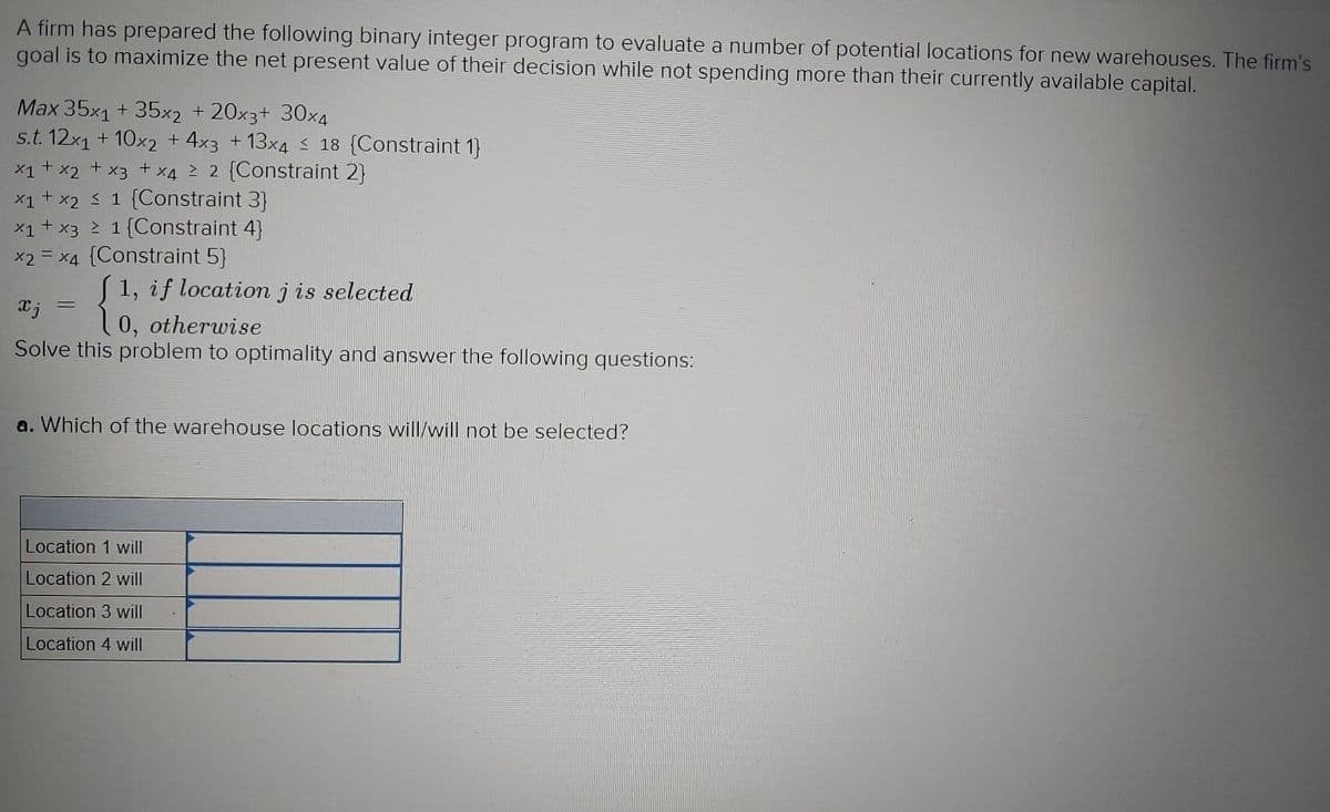 A firm has prepared the following binary integer program to evaluate a number of potential locations for new warehouses. The firm's
goal is to maximize the net present value of their decision while not spending more than their currently available capital.
Max 35x1 + 35x2 + 20x3+ 30x4
s.t. 12x1 + 10x2 + 4x3 + 13x4 < 18 {Constraint 1}
x1 + x2
X4 2 2 (Constraint 2}
+
X3
x1+ x2 3 1 (Constraint 3]
x1+ x3 2 1 {Constraint 4}
x2 = x4 (Constraint 5)
1, if location jis selected
0, otherwise
Solve this problem to optimality and answer the following questions:
a. Which of the warehouse locations will/will not be selected?
Location 1 will
Location 2 will
Location 3 will
Location 4 will
