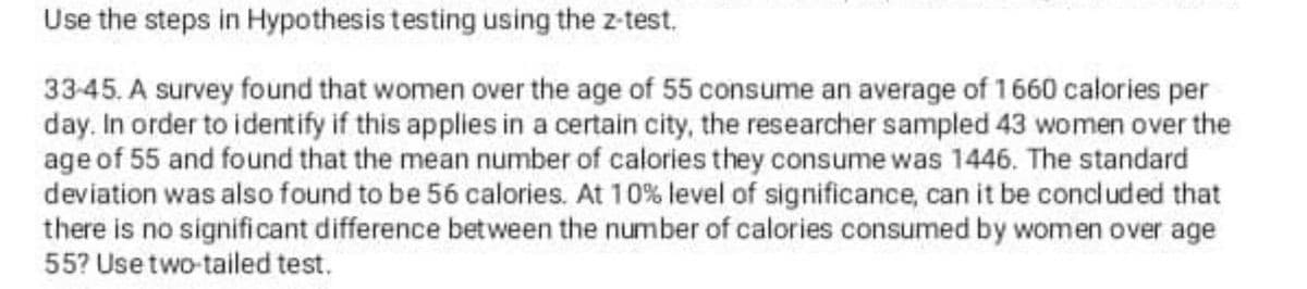 Use the steps in Hypothesis testing using the z-test.
33-45. A survey found that women over the age of 55 consume an average of 1660 calories per
day. In order to identify if this applies in a certain city, the researcher sampled 43 women over the
age of 55 and found that the mean number of calories they consume was 1446. The standard
deviation was also found to be 56 calories. At 10% level of significance, can it be concluded that
there is no significant difference between the number of calories consumed by women over age
55? Use two-tailed test.