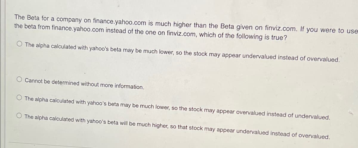 The Beta for a company on finance.yahoo.com is much higher than the Beta given on finviz.com. If you were to use-
the beta from finance.yahoo.com instead of the one on finviz.com, which of the following is true?
O The alpha calculated with yahoo's beta may be much lower, so the stock may appear undervalued instead of overvalued.
Cannot be determined without more information.
The alpha calculated with yahoo's beta may be much lower, so the stock may appear overvalued instead of undervalued.
O The alpha calculated with yahoo's beta will be much higher, so that stock may appear undervalued instead of overvalued.
