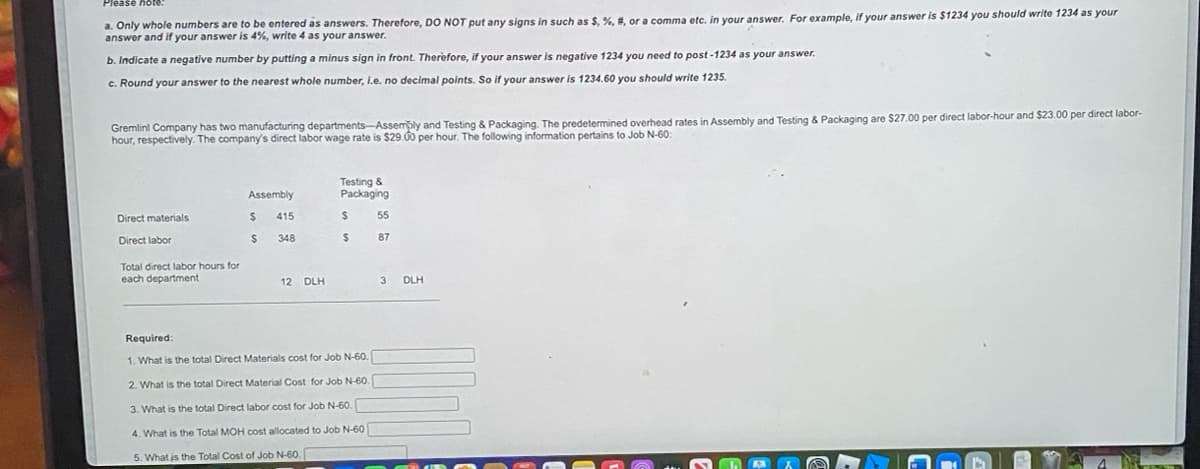 a. Only whole numbers are to be entered as answers. Therefore, DO NOT put any signs in such as $, %,
answer and if your answer is 4%, write 4 as your answer.
or a comma etc. in your answer. For example, if your answer is $1234 you should write 1234 as your
b. Indicate a negative number by putting a minus sign in front. Therefore, if your answer
negative 1234 you need to post -1234 as your answer.
c. Round your answer to the nearest whole number, i.e. no decimal points. So if your answer is 1234.60 you should write 1235.
Gremlinl Company has two manufacturing departments-Assembly and Testing & Packaging. The predetermined overhead rates in Assembly and Testing & Packaging are $27.00 per direct labor-hour and $23.00 per direct labor-
hour, respectively. The company's direct labor wage rate is $29.00 per hour. The following information pertains to Job N-60:
Testing &
Packaging
Assembly
Direct materials
415
55
Direct labor
24
348
%24
87
Total direct labor hours for
each department
12 DLH
3 DLH
Required:
1. What is the total Direct Materials cost for Job N-60.
2. What is the total Direct Material Cost for Job N-60.
3. What is the total Direct labor cost for Job N-60.
4. What is the Total MOH cost allocated to Job N-60
5. What is the Total Cost of Job N-60.
