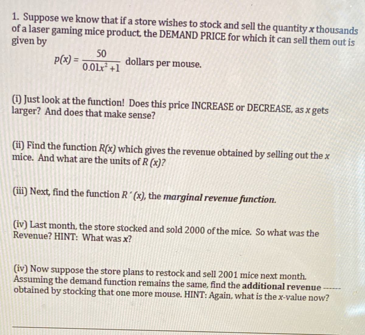 1. Suppose we know that if a store wishes to stock and sell the quantity x thousands
of a laser gaming mice product, the DEMAND PRICE for which it can sell them out is
given by
50
p(x) =
0.01r +1
dollars per mouse.
() Just look at the function! Does this price INCREASE or DECREASE, as x gets
larger? And does that make sense?
(ii) Find the function R(x) which gives the revenue obtained by selling out the x
mice. And what are the units of R (x)?
(iii) Next, find the function R´ (x), the marginal revenue function.
(iv) Last month, the store stocked and sold 2000 of the mice. So what was the
Revenue? HINT: What was x?
(iv) Now suppose the store plans to restock and sell 2001 mice next month.
Assuming the demand function remains the same, find the additional revenue
obtained by stocking that one more mouse. HINT: Again, what is the x-value now?
