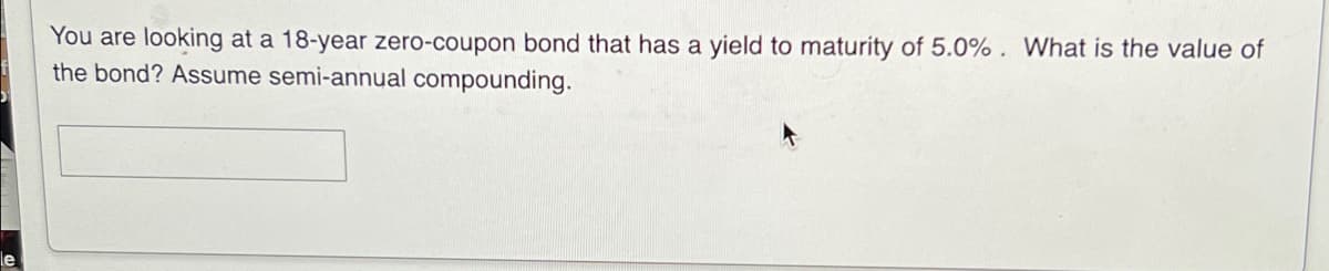 You are looking at a 18-year zero-coupon bond that has a yield to maturity of 5.0% . What is the value of
the bond? Assume semi-annual compounding.
le
