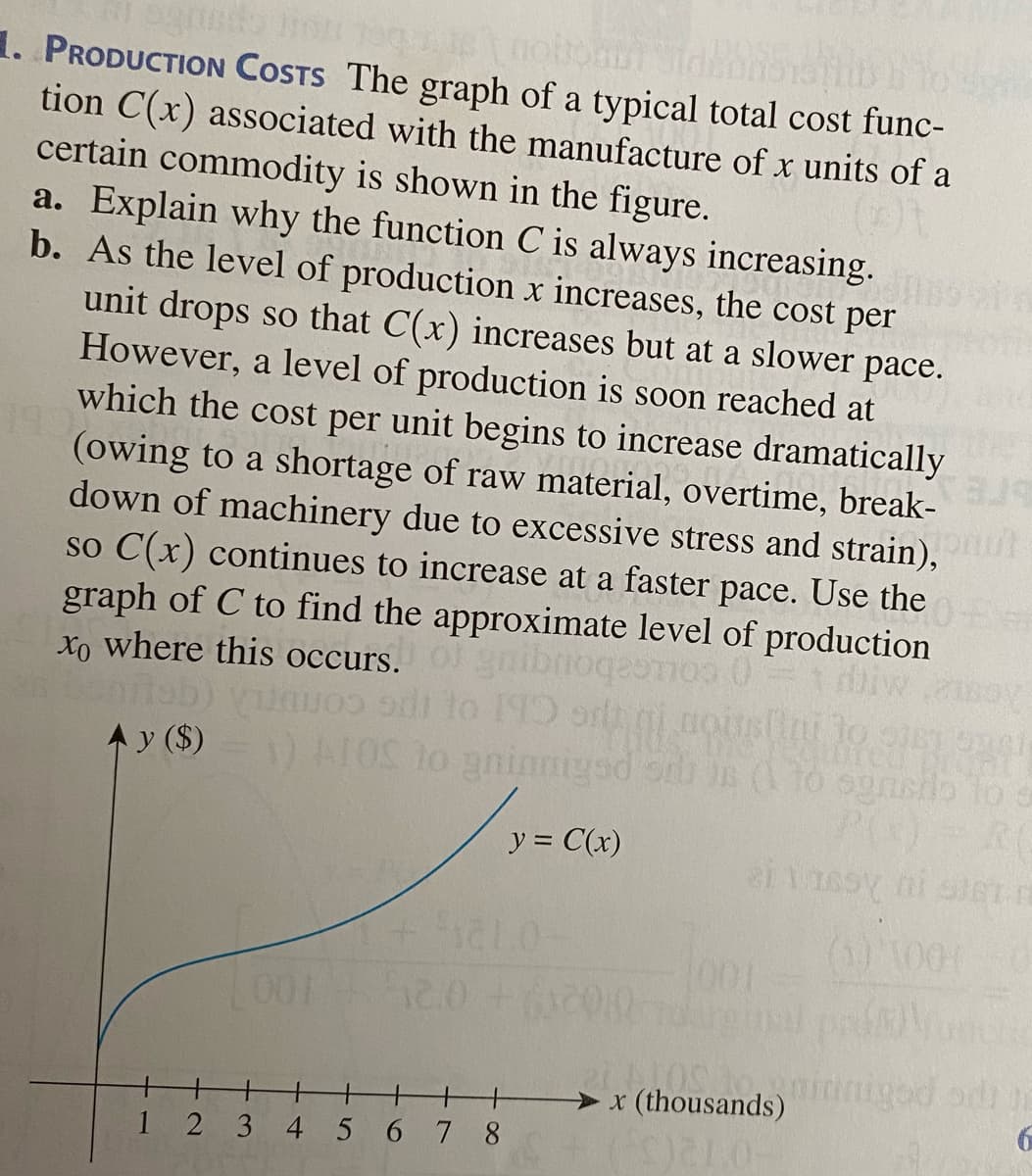 1. PRODUCTION COSTS The graph of a typical total cost func-
tion C(x) associated with the manufacture of x units of a
certain commodity is shown in the figure.
a. Explain why the function C is always increasing.
b. As the level of production x increases, the cost per
unit drops so that C(x) increases but at a slower pace.
However, a level of production is soon reached at
which the cost per unit begins to increase dramatically
(owing to a shortage of raw material, overtime, break-
down of machinery due to excessive stress and strain),
so C(x) continues to increase at a faster pace. Use the
graph of C to find the approximate level of production
Xo where this occurs.
gnibnog
gesnos
to 190 orh gi nousini to i
conUTL
A y ($)
y = C(x)
(1) 1001
101
001
RO nidniged od e
> x (thousands)
1
2 3 4 5 67 8
