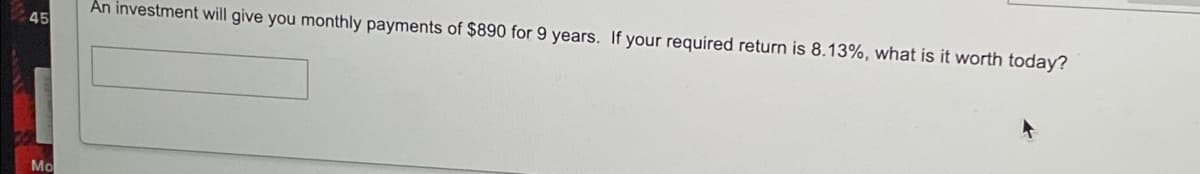 An investment will give you monthly payments of $890 for 9 years. If your required return is 8.13%, what is it worth today?
45
Mo
