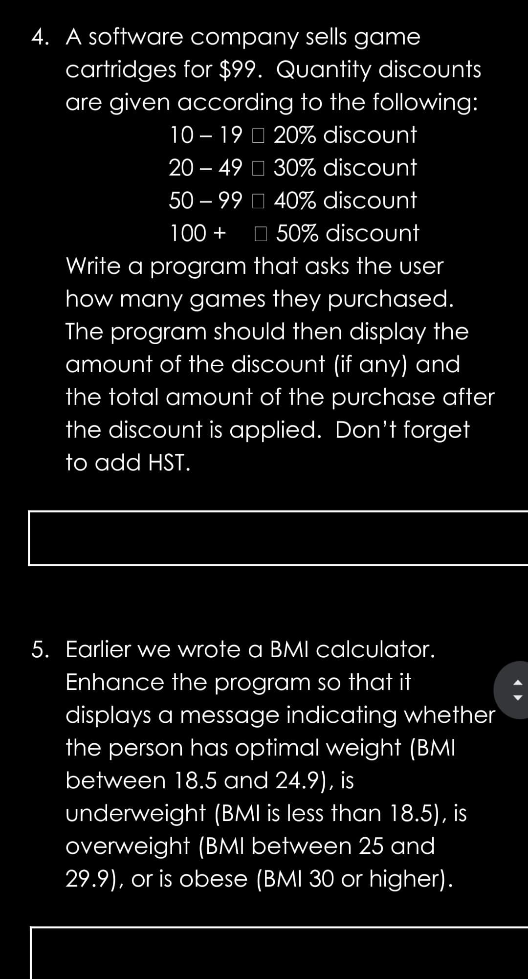 4. A software company sells game
cartridges for $99. Quantity discounts
are given according to the following:
10 – 19 O 20% discount
20 – 49 O 30% discount
50 – 99 O 40% discount
-
100 +
O 50% discount
Write a program that asks the user
how many games they purchased.
The program should then display the
amount of the discount (if any) and
the total amount of the purchase after
the discount is applied. Don't forget
to add HST.
5. Earlier we wrote a BMI calculator.
Enhance the program so that it
displays a message indicating whether
the person has optimal weight (BMI
between 18.5 and 24.9), is
underweight (BMI is less than 18.5), is
overweight (BMI between 25 and
29.9), or is obese (BMI 30 or higher).
