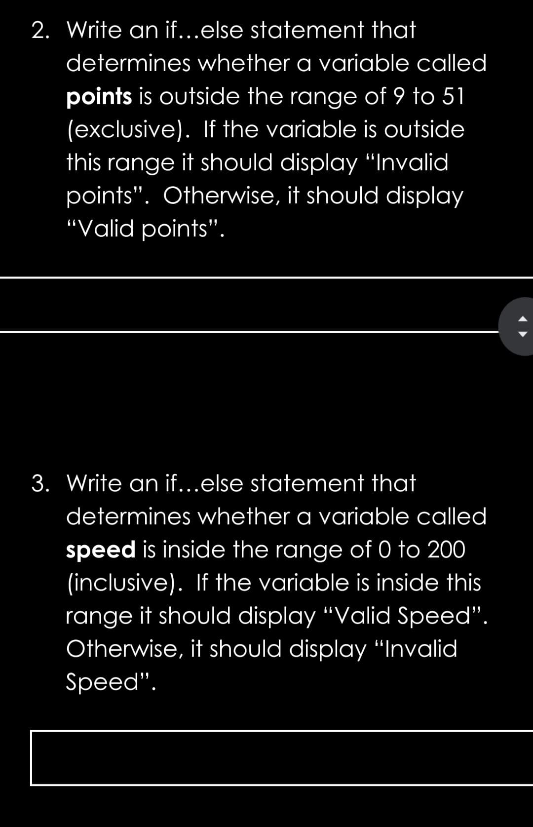 2. Write an if...else statement that
determines whether a variable called
points is outside the range of 9 to 51
(exclusive). If the variable is outside
this range it should display "Invalid
points". Otherwise, it should display
“Valid points".
3. Write an if...else statement that
determines whether a variable called
speed is inside the range of 0 to 200
(inclusive). If the variable is inside this
range it should display "Valid Speed".
Otherwise, it should display "Invalid
Speed".
