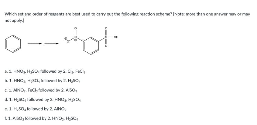Which set and order of reagents are best used to carry out the following reaction scheme? [Note: more than one answer may or may
not apply.)
он
a. 1. HNO3, H2SO4 followed by 2. Cl2, FeCl3
b. 1. HNO3, H2SO4 followed by 2. H2SO4
c. 1. AINO2, FeCl3 followed by 2. AISO3
d. 1. H2SO4 followed by 2. HNO3, H2SO4
e. 1. H2SO4 followed by 2. AINO2
f. 1. AISO3 followed by 2. HNO3, H2SO4
o=zO
