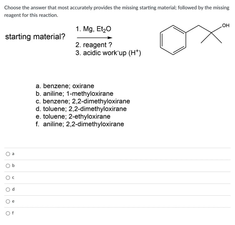 Choose the answer that most accurately provides the missing starting material; followed by the missing
reagent for this reaction.
1. Mg, Et20
но
starting material?
2. reagent ?
3. acidic work"up (H*)
a. benzene; oxirane
b. aniline; 1-methyloxirane
c. benzene; 2,2-dimethyloxirane
d. toluene; 2,2-dimethyloxirane
e. toluene; 2-ethyloxirane
f. aniline; 2,2-dimethyloxirane
a
O b
O d
e
O f
