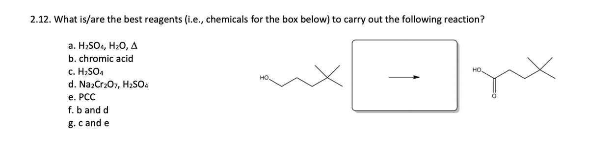 2.12. What is/are the best reagents (i.e., chemicals for the box below) to carry out the following reaction?
а. HaSO4, H2O, д
b. chromic acid
c. H2SO4
d. Na2Cr207, H2SO4
HO.
HO.
е. РСС
f. b and d
g.c and e
