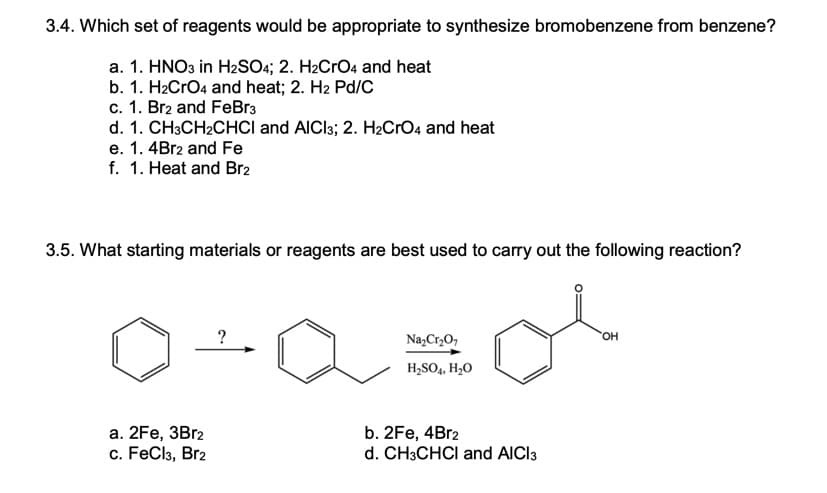 3.4. Which set of reagents would be appropriate to synthesize bromobenzene from benzene?
a. 1. HNO3 in H2SO4; 2. H2CRO4 and heat
b. 1. H2CrO4 and heat; 2. H2 Pd/C
c. 1. Br2 and FeBr3
d. 1. CH3CH2CHCI and AICI3; 2. H2CrO4 and heat
e. 1. 4B12 and Fe
f. 1. Heat and Br2
3.5. What starting materials or reagents are best used to carry out the following reaction?
?
Na,Cr,O,
HO
H,SO4, H2O
а. 2Fe, 3Brz
c. FeCl3, Br2
b. 2Fe, 4Br2
d. CH3CHCI and AICI3
