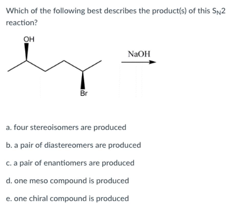 Which of the following best describes the product(s) of this SN2
reaction?
ОН
NaOH
Br
a. four stereoisomers are produced
b. a pair of diastereomers are produced
c. a pair of enantiomers are produced
d. one meso compound is produced
e. one chiral compound is produced
