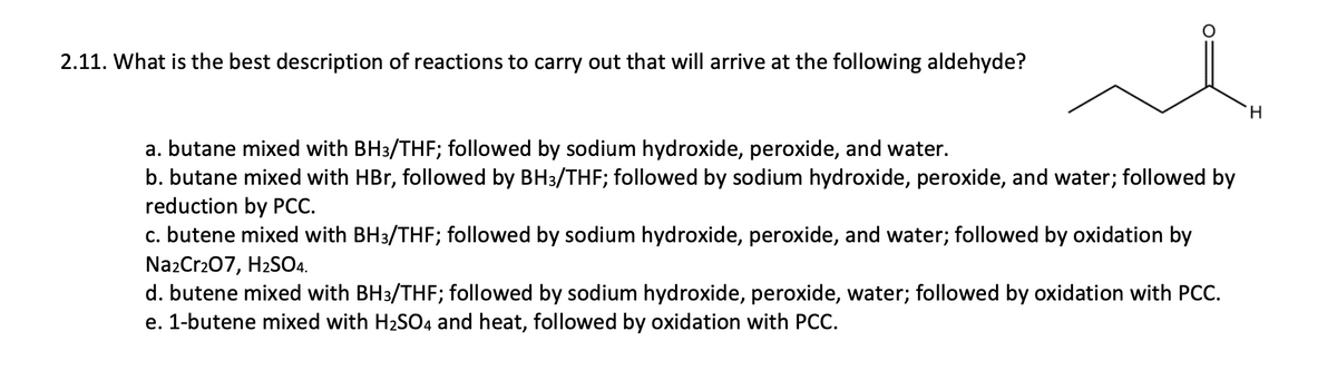 2.11. What is the best description of reactions to carry out that will arrive at the following aldehyde?
H.
a. butane mixed with BH3/THF; followed by sodium hydroxide, peroxide, and water.
b. butane mixed with HBr, followed by BH3/THF; followed by sodium hydroxide, peroxide, and water; followed by
reduction by PCC.
c. butene mixed with BH3/THF; followed by sodium hydroxide, peroxide, and water; followed by oxidation by
Na2Cr207, H2SO4.
d. butene mixed with BH3/THF; followed by sodium hydroxide, peroxide, water; followed by oxidation with PCC.
e. 1-butene mixed with H2S04 and heat, followed by oxidation with PCC.
