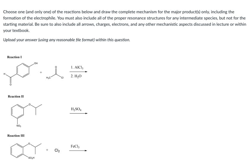Choose one (and only one) of the reactions below and draw the complete mechanism for the major product(s) only, including the
formation of the electrophile. You must also include all of the proper resonance structures for any intermediate species, but not for the
starting material. Be sure to also include all arrows, charges, electrons, and any other mechanistic aspects discussed in lecture or within
your textbook.
Upload your answer (using any reasonable file format) within this question.
Reaction I
OH
1. AICI3
HC
'CI
2. Н.О
Reaction II
H,SO4
NO:
Reaction III
FeCl3
Cl2
