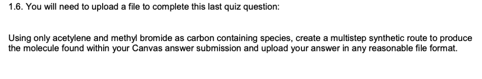 1.6. You will need to upload a file to complete this last quiz question:
Using only acetylene and methyl bromide as carbon containing species, create a multistep synthetic route to produce
the molecule found within your Canvas answer submission and upload your answer in any reasonable file format.
