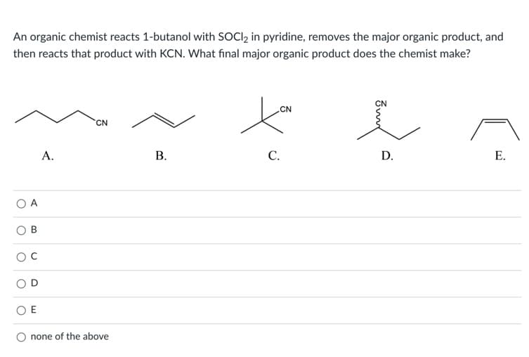 An organic chemist reacts 1-butanol with SOCI, in pyridine, removes the major organic product, and
then reacts that product with KCN. What final major organic product does the chemist make?
CN
CN
CN
A.
С.
D.
Е.
O A
O E
O none of the above
B.
