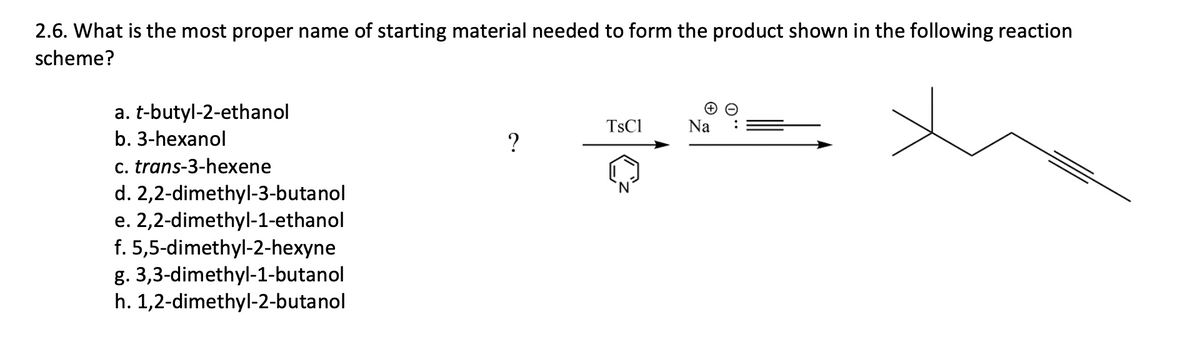2.6. What is the most proper name of starting material needed to form the product shown in the following reaction
scheme?
a. t-butyl-2-ethanol
TSC1
Na
b. 3-hexanol
c. trans-3-hexene
d. 2,2-dimethyl-3-butanol
e. 2,2-dimethyl-1-ethanol
f. 5,5-dimethyl-2-hexyne
g. 3,3-dimethyl-1-butanol
h. 1,2-dimethyl-2-butanol
