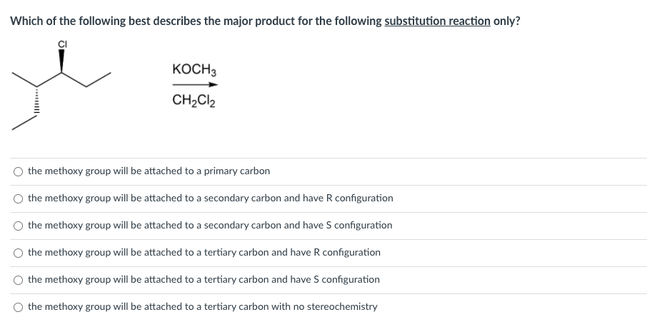Which of the following best describes the major product for the following substitution reaction only?
CI
KOCH3
CH2Cl2
the methoxy group will be attached to a primary carbon
the methoxy group will be attached to a secondary carbon and have R configuration
the methoxy group will be attached to a secondary carbon and have S configuration
the methoxy group will be attached to a tertiary carbon and have R configuration
the methoxy group will be attached to a tertiary carbon and have S configuration
the methoxy group will be attached to a tertiary carbon with no stereochemistry
