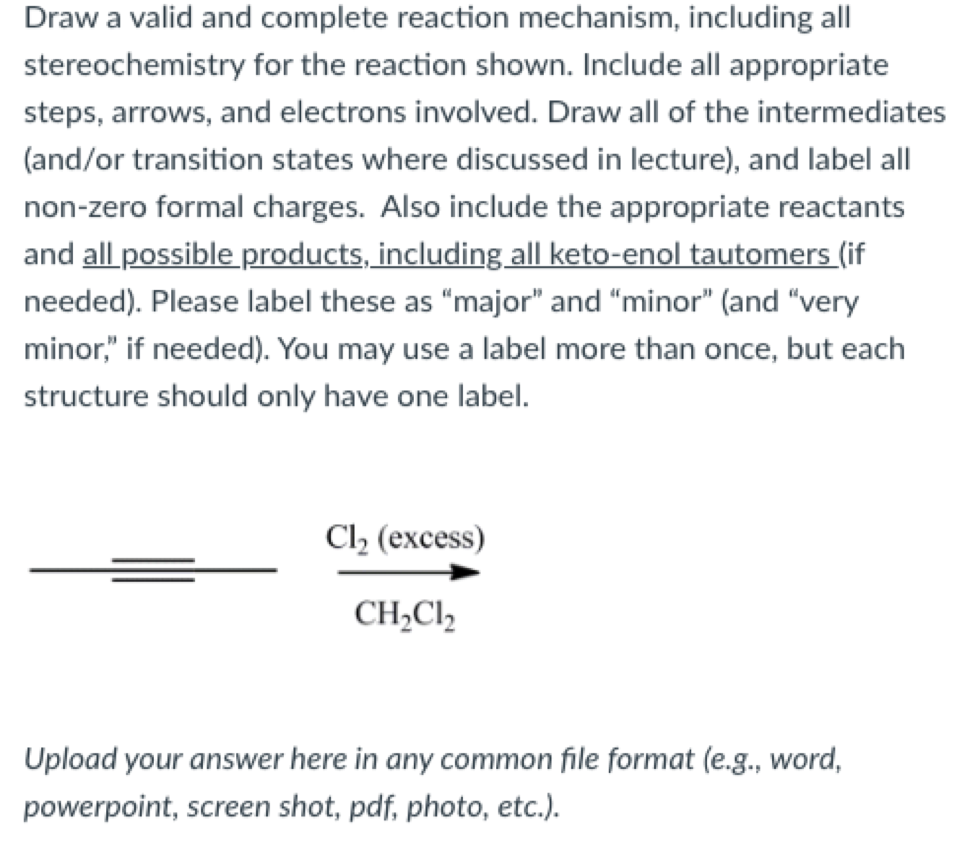 Draw a valid and complete reaction mechanism, including all
stereochemistry for the reaction shown. Include all appropriate
steps, arrows, and electrons involved. Draw all of the intermediates
(and/or transition states where discussed in lecture), and label all
non-zero formal charges. Also include the appropriate reactants
and all possible products, including all keto-enol tautomers (if
needed). Please label these as "major" and "minor" (and "very
minor," if needed). You may use a label more than once, but each
structure should only have one label.
Cl2 (excess)
CH,Cl2
Upload your answer here in any common file format (e.g., word,
powerpoint, screen shot, pdf, photo, etc.).
