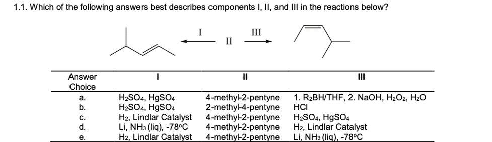 1.1. Which of the following answers best describes components I, II, and III in the reactions below?
III
II
Answer
II
II
Choice
H2SO4, H9SO4
H2SO4, HgSO4
H2, Lindlar Catalyst
Li, NH3 (liq), -78°C
H2, Lindlar Catalyst
4-methyl-2-pentyne
2-methyl-4-pentyne
4-methyl-2-pentyne
4-methyl-2-pentyne
4-methyl-2-pentyne
1. R2BH/THF, 2. NaOH, H2O2, H2O
HCI
H2SO4, H9SO4
H2, Lindlar Catalyst
Li, NH3 (liq), -78°C
a.
b.
C.
d.
е.
