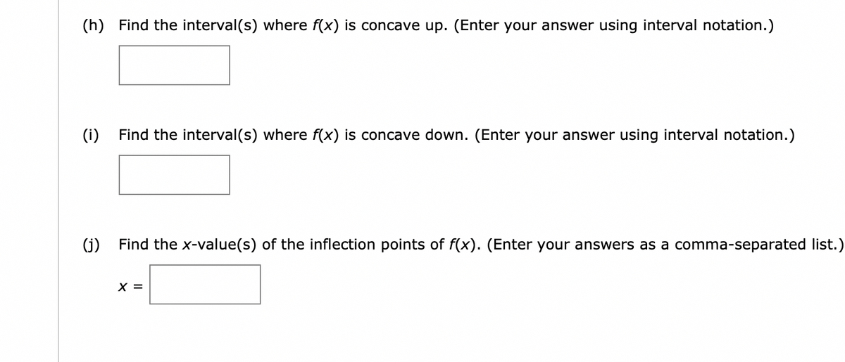 (h) Find the interval(s) where f(x) is concave up. (Enter your answer using interval notation.)
(i) Find the interval(s) where f(x) is concave down. (Enter your answer using interval notation.)
(j)
Find the x-value(s) of the inflection points of f(x). (Enter your answers as a comma-separated list.)
X =