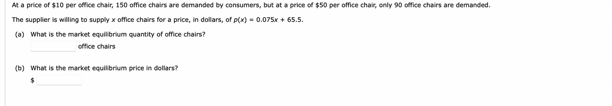 At a price of $10 per office chair, 150 office chairs are demanded by consumers, but at a price of $50 per office chair, only 90 office chairs are demanded.
The supplier is willing to supply x office chairs for a price, in dollars, of p(x) = 0.075x + 65.5.
(a) What is the market equilibrium quantity of office chairs?
office chairs
(b) What is the market equilibrium price in dollars?
$