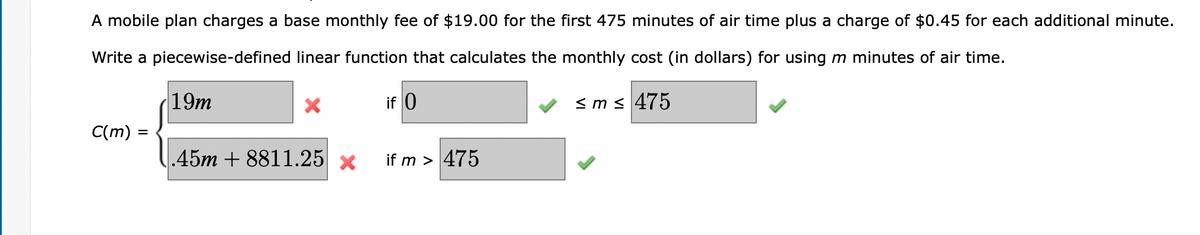 A mobile plan charges a base monthly fee of $19.00 for the first 475 minutes of air time plus a charge of $0.45 for each additional minute.
Write a piecewise-defined linear function that calculates the monthly cost (in dollars) for using m minutes of air time.
if 0
≤m≤ 475
C(m)
=
19m
.45m +8811.25 x
if m > 475