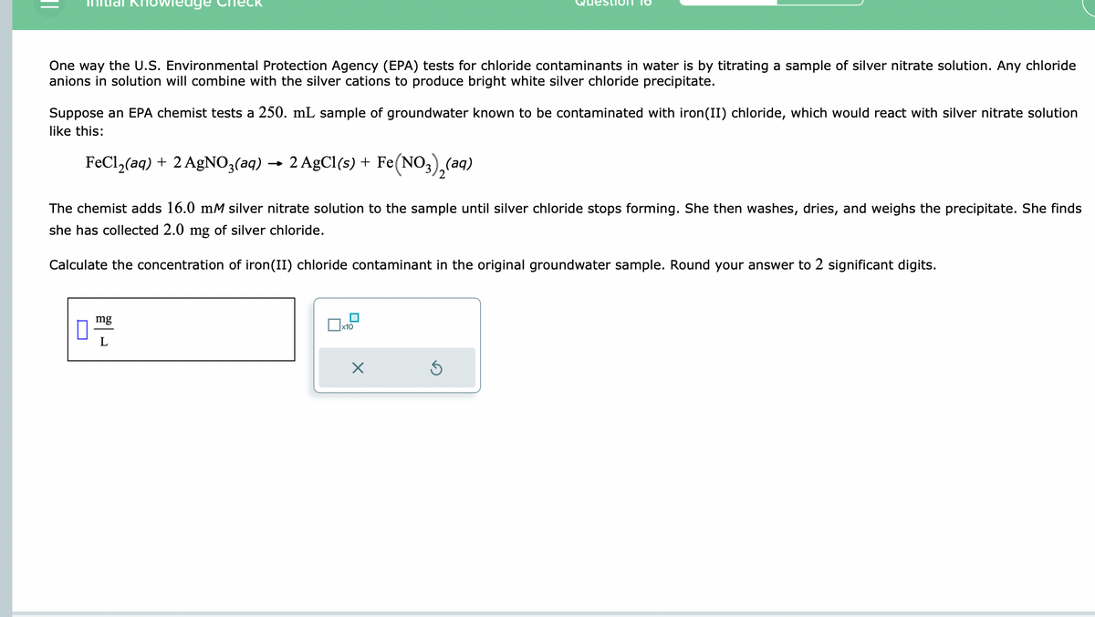 One way the U.S. Environmental Protection Agency (EPA) tests for chloride contaminants in water is by titrating a sample of silver nitrate solution. Any chloride
anions in solution will combine with the silver cations to produce bright white silver chloride precipitate.
Suppose an EPA chemist tests a 250. mL sample of groundwater known to be contaminated with iron(II) chloride, which would react with silver nitrate solution
like this:
FeCl₂(aq) + 2 AgNO3(aq) → 2 AgCl(s) + Fe(NO3)₂(aq)
The chemist adds 16.0 mM silver nitrate solution to the sample until silver chloride stops forming. She then washes, dries, and weighs the precipitate. She finds
she has collected 2.0 mg of silver chloride.
Calculate the concentration of iron(II) chloride contaminant in the original groundwater sample. Round your answer to 2 significant digits.
mg
0 L
x10
X
Ś