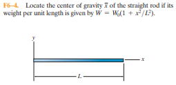 F6-4. Locate the center of gravity F of the straight rod if its
weight per unit length is given by W = W(1 + x/L).
