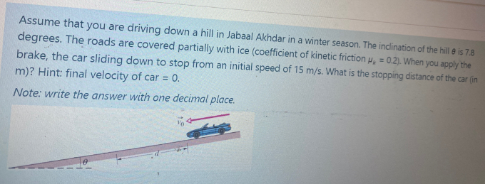 Assume that you are driving down a hill in Jabaal Akhdar in a winter season. The inclination of the hill e is 7.8
degrees. The roads are covered partially with ice (coefficient of kinetic friction µ, = 0.2). When you apply the
brake, the car sliding down to stop from an initial speed of 15 m/s. What is the stopping distance of the car (in
m)? Hint: final velocity of car = 0.
Note: write the answer with one decimal place.
