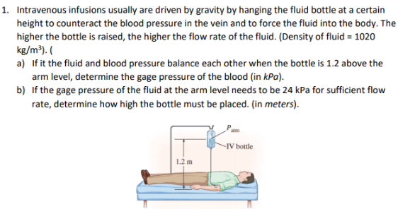 1. Intravenous infusions usually are driven by gravity by hanging the fluid bottle at a certain
height to counteract the blood pressure in the vein and to force the fluid into the body. The
higher the bottle is raised, the higher the flow rate of the fluid. (Density of fluid = 1020
kg/m³). (
a) If it the fluid and blood pressure balance each other when the bottle is 1.2 above the
arm level, determine the gage pressure of the blood (in kPa).
b) If the gage pressure of the fluid at the arm level needs to be 24 kPa for sufficient flow
rate, determine how high the bottle must be placed. (in meters).
-IV bottle
1.2 m
