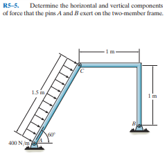 R5-5. Determine the horizontal and vertical components
of force that the pins A and Bexert on the two-member frame.
1.5 im
1 in
400 N/m e
