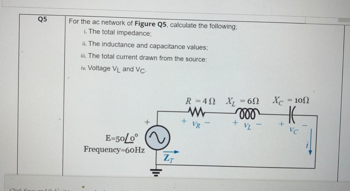 For the ac network of Figure Q5, calculate the following;
i. The total impedance;
Q5
ii. The inductance and capacitance values;
iii. The total current drawn from the source:
iv. Voltage VL and VC-
Xc = 102
R =40 X; = 6N
ll
VR
VL
VC
E-50L0°
Frequency=60Hz
ZT
Cliek Sauo au
