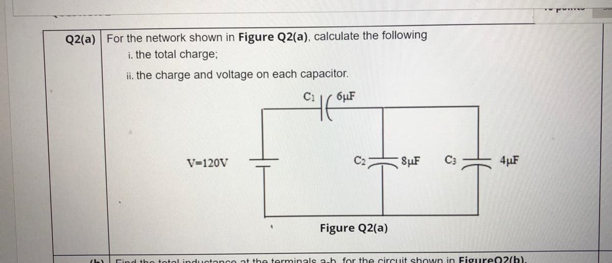 Q2(a) For the network shown in Figure Q2(a), calculate the following
i. the total charge;
ii. the charge and voltage on each capacitor.
C1
6µF
V=120V
C2
SuF
4µF
Figure Q2(a)
totol inductanco at the terminals a-h for the circuit shown in Figure02(b).
