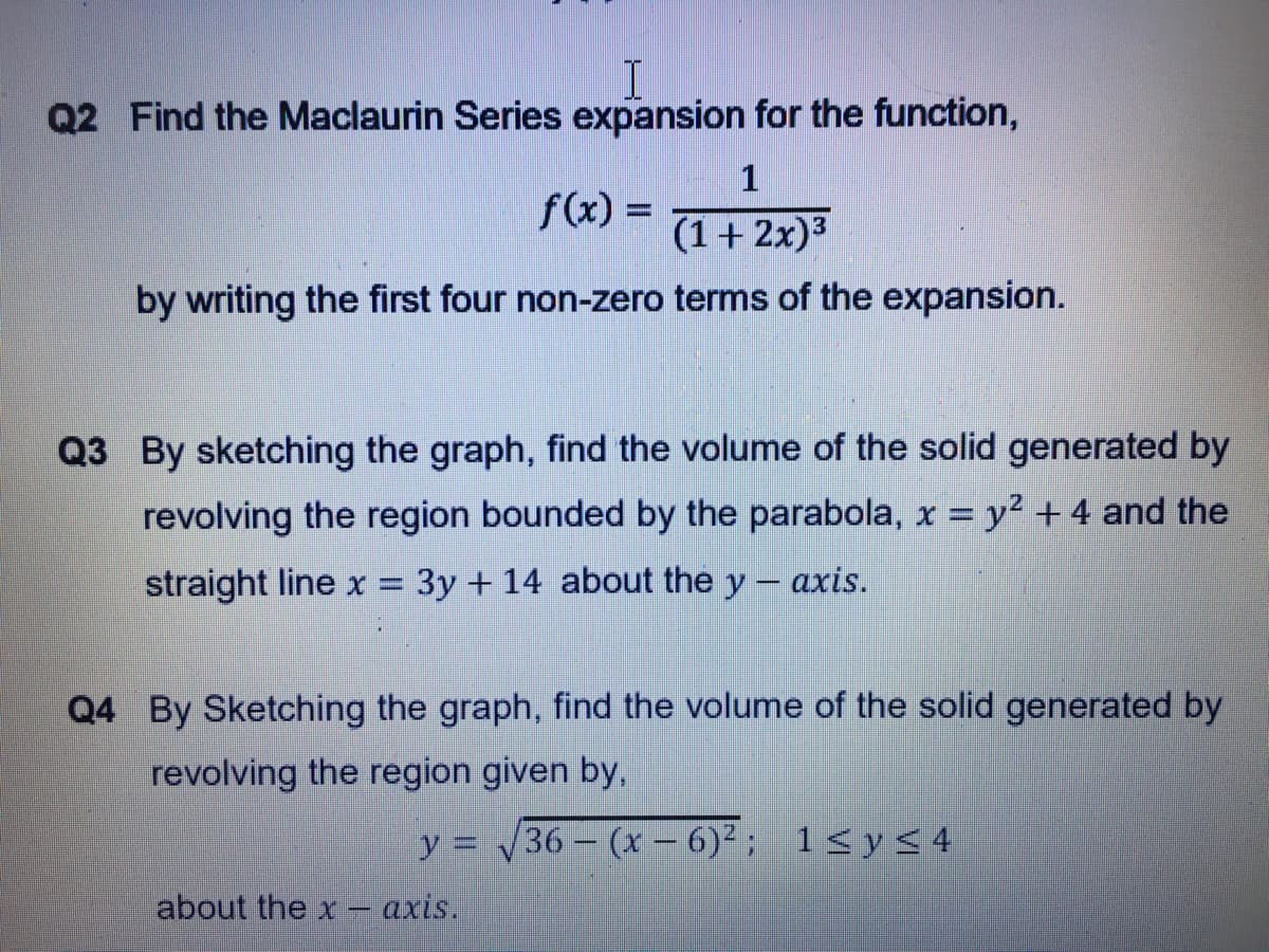 Q2 Find the Maclaurin Series expansion for the function,
1
f(x) =
(1+ 2x)3
by writing the first four non-zero terms of the expansion.
Q3 By sketching the graph, find the volume of the solid generated by
revolving the region bounded by the parabola, x = y² + 4 and the
straight line x = 3y + 14 about the y- axis.
Q4 By Sketching the graph, find the volume of the solid generated by
revolving the region given by,
y = 36 - (x - 6)² ; 1<y< 4
about the x -
- axis.
