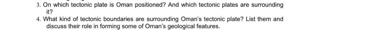 3. On which tectonic plate is Oman positioned? And which tectonic plates are surrounding
it?
4. What kind of tectonic boundaries are surrounding Oman's tectonic plate? List them and
discuss their role in forming some of Oman's geological features.
