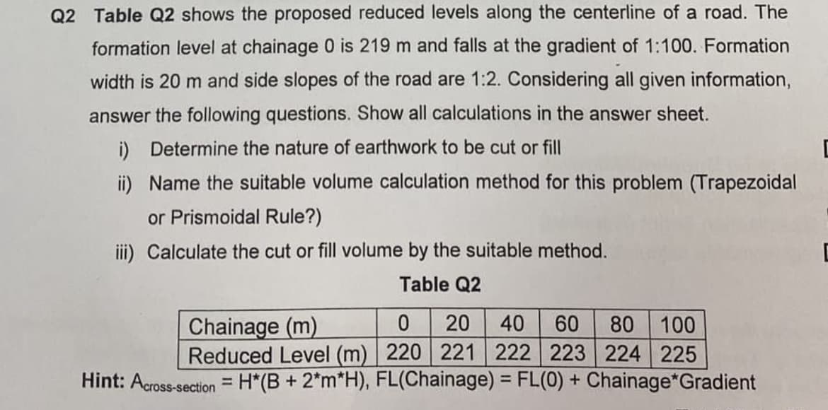 Q2 Table Q2 shows the proposed reduced levels along the centerline of a road. The
formation level at chainage 0 is 219 m and falls at the gradient of 1:100. Formation
width is 20 m and side slopes of the road are 1:2. Considering all given information,
answer the following questions. Show all calculations in the answer sheet.
i) Determine the nature of earthwork to be cut or fill
C
ii) Name the suitable volume calculation method for this problem (Trapezoidal
or Prismoidal Rule?)
iii) Calculate the cut or
volume by the suitable method.
Table Q2
0 20 40 60 80 100
Reduced Level (m) 220 221 222 223 224 225
Chainage (m)
= H*(B + 2*m*H), FL(Chainage) = FL(0) + Chainage*Gradient
Hint: Across-section