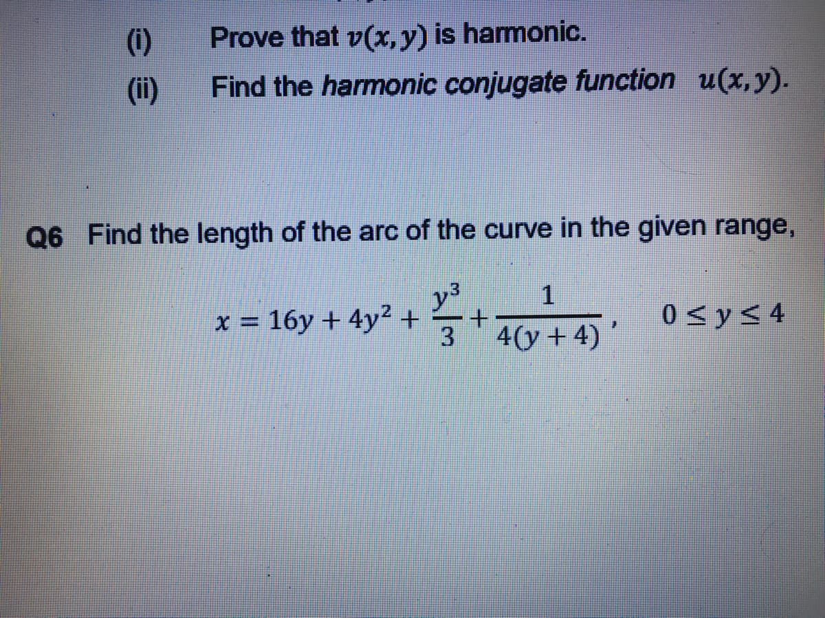 (i)
Prove that v(x, y) is harmonic.
(ii)
Find the harmonic conjugate function u(x,y).
Q6 Find the length of the arc of the curve in the given range,
.3
x = 16y + 4y²+
+.
0 < y< 4
3
4(y + 4)

