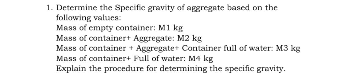 1. Determine the Specific gravity of aggregate based on the
following values:
Mass of empty container: M1 kg
Mass of container+ Aggregate: M2 kg
Mass of container + Aggregate+ Container full of water: M3 kg
Mass of container+ Full of water: M4 kg
Explain the procedure for determining the specific gravity.