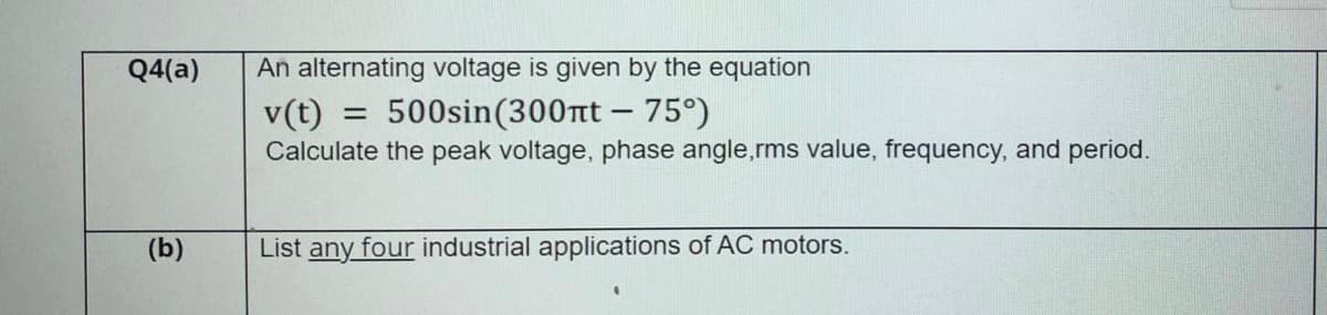 Q4(a)
An alternating voltage is given by the equation
500sin(300tt - 75°)
v(t)
Calculate the peak voltage, phase angle,rms value, frequency, and period.
%3D
(b)
List any four industrial applications of AC motors.
