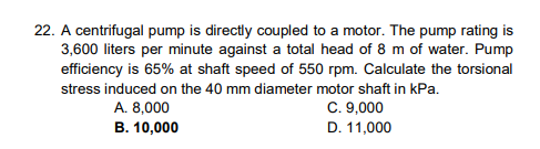 22. A centrifugal pump is directly coupled to a motor. The pump rating is
3,600 liters per minute against a total head of 8 m of water. Pump
efficiency is 65% at shaft speed of 550 rpm. Calculate the torsional
stress induced on the 40 mm diameter motor shaft in kPa.
C. 9,000
D. 11,000
A. 8,000
B. 10,000