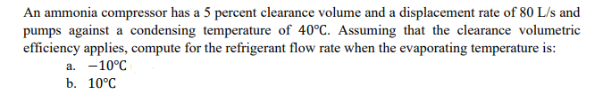 An ammonia compressor has a 5 percent clearance volume and a displacement rate of 80 L/s and
pumps against a condensing temperature of 40°C. Assuming that the clearance volumetric
efficiency applies, compute for the refrigerant flow rate when the evaporating temperature is:
a. -10°C
b. 10°C