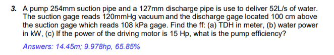 3. A pump 254mm suction pipe and a 127mm discharge pipe is use to deliver 52L/s of water.
The suction gage reads 120mmHg vacuum and the discharge gage located 100 cm above
the suction gage which reads 108 kPa gage. Find the ff: (a) TDH in meter, (b) water power
in kW, (c) If the power of the driving motor is 15 Hp, what is the pump efficiency?
Answers: 14.45m; 9.978hp, 65.85%