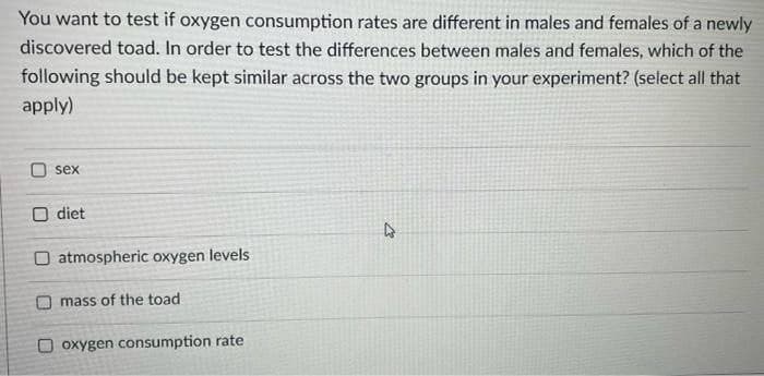 You want to test if oxygen consumption rates are different in males and females of a newly
discovered toad. In order to test the differences between males and females, which of the
following should be kept similar across the two groups in your experiment? (select all that
apply)
sex
O diet
4
O atmospheric oxygen levels
mass of the toad
Ooxygen consumption rate
27