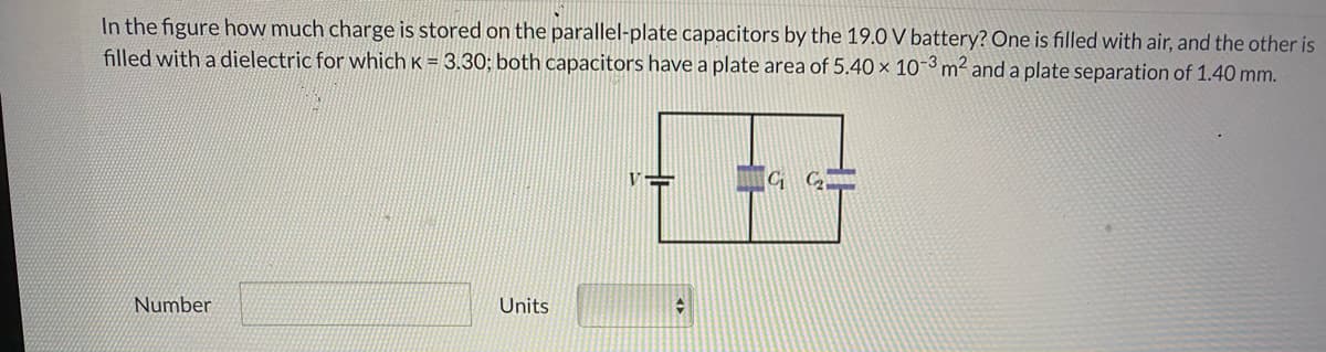 In the figure how much charge is stored on the parallel-plate capacitors by the 19.0 V battery? One is filled with air, and the other is
filled with a dielectric for which K = 3.30; both capacitors have a plate area of 5.40 × 10-3m² and a plate separation of 1.40 mm.
Number
Units
