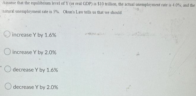 Assume that the equilibrium level of Y (or real GDP) is $10 trillion, the actual unemployment rate is 4.0%, and the
natural unemployment rate is 5%. Okun's Law tells us that we should
increase Y by 1.6%
O increase Y by 2.0%
decrease Y by 1.6%
decrease Y by 2.0%
