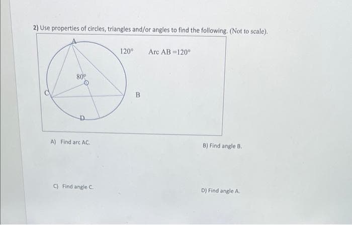 2) Use properties of circles, triangles and/or angles to find the following. (Not to scale).
120°
Arc AB =120°
80°
A) Find arc AC.
B) Find angle B.
C) Find angle C.
D) Find angle A.
